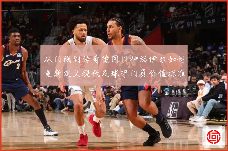 从门线到传奇德国门神诺伊尔如何重新定义现代足球守门员价值标准战术观察-深度解析