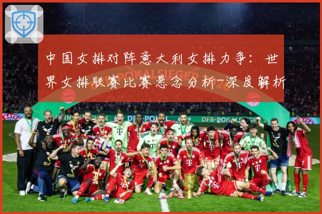 中国女排对阵意大利女排力争：世界女排联赛比赛悬念分析-深度解析