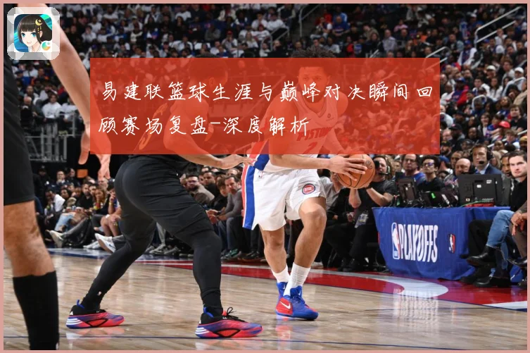 易建联篮球生涯与巅峰对决瞬间回顾赛场复盘-深度解析