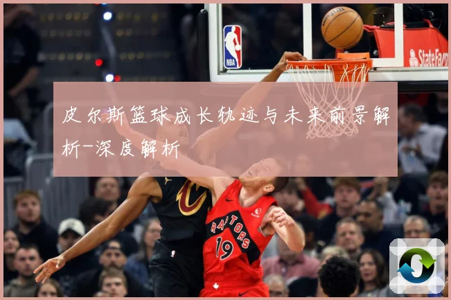 皮尔斯篮球成长轨迹与未来前景解析-深度解析