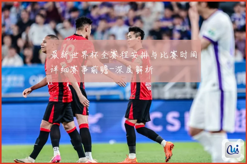 最新世界杯全赛程安排与比赛时间详细赛事前瞻-深度解析