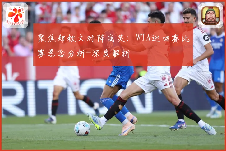 聚焦郑钦文对阵高芙：WTA巡回赛比赛悬念分析-深度解析