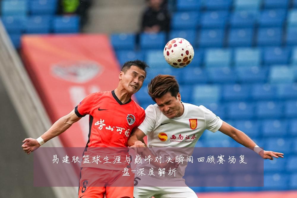易建联篮球生涯与巅峰对决瞬间回顾赛场复盘-深度解析