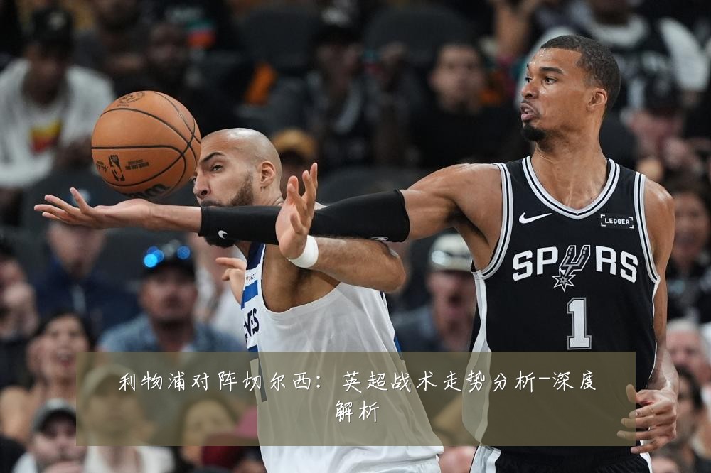 利物浦对阵切尔西：英超战术走势分析-深度解析